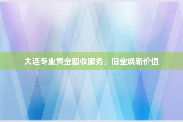 大连专业黄金回收服务，旧金焕新价值