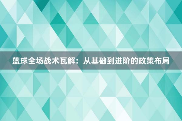 篮球全场战术瓦解：从基础到进阶的政策布局